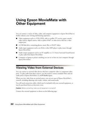 Page 2222Using Epson MovieMate with Other Equipment
Using Epson MovieMate with 
Other Equipment
You can connect a variety of video, audio, and computer equipment to Epson MovieMate to 
further enhance your viewing and listening experience.
■Video equipment such as a VCR, DVR, cable or satellite TV receiver, game console, 
video camera, digital camera, video or photo iPod®, or other device that has a video 
output port
■A USB flash drive containing photos, music files, or DivX® videos
■Audio input equipment such...