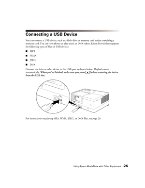 Page 25Using Epson MovieMate with Other Equipment25
Connecting a USB Device
You can connect a USB device, such as a flash drive or memory card reader containing a 
memory card. You can view photos or play music or DivX videos. Epson MovieMate supports 
the following types of files on USB devices:
■MP3
■WMA
■JPEG
■DivX
Connect the drive or other device to the USB port as shown below. Playback starts 
automatically. When you’re finished, make sure you press   before removing the device 
from the USB slot.
For...