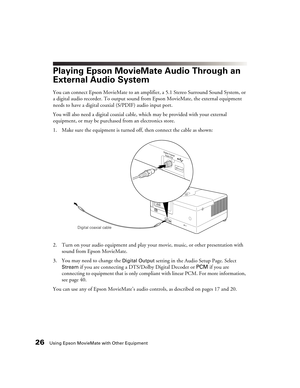 Page 2626Using Epson MovieMate with Other Equipment
Playing Epson MovieMate Audio Through an 
External Audio System
You can connect Epson MovieMate to an amplifier, a 5.1 Stereo Surround Sound System, or 
a digital audio recorder. To output sound from Epson MovieMate, the external equipment 
needs to have a digital coaxial (S/PDIF) audio input port.
You will also need a digital coaxial cable, which may be provided with your external 
equipment, or may be purchased from an electronics store.
1. Make sure the...