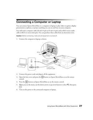 Page 27Using Epson MovieMate with Other Equipment27
Connecting a Computer or Laptop
You can connect Epson MovieMate to a computer or laptop to play videos or games, display 
presentations or photos, or project anything you can see and hear on your computer.
You will need a computer cable (D-sub 15-pin to D-sub 15-pin) and an RCA stereo audio 
cable (2-RCA to stereo mini-pin). You can purchase these cables from an electronics store.
Caution: Before connecting, make sure all equipment is turned off. 
1. Connect...