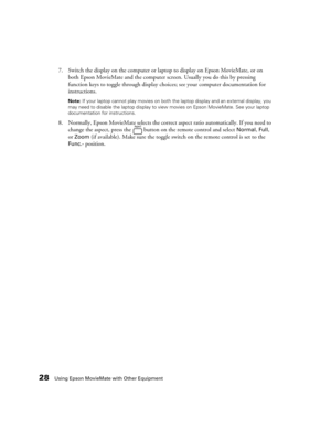 Page 2828Using Epson MovieMate with Other Equipment
7. Switch the display on the computer or laptop to display on Epson MovieMate, or on 
both Epson MovieMate and the computer screen. Usually you do this by pressing 
function keys to toggle through display choices; see your computer documentation for 
instructions.
Note: If your laptop cannot play movies on both the laptop display and an external display, you 
may need to disable the laptop display to view movies on Epson MovieMate. See your laptop...