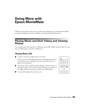 Page 29Doing More with Epson MovieMate29
Doing More with 
Epson MovieMate
Follow the instructions in this section to play music and photos on your Epson MovieMate, 
use advanced playback controls, and adjust various Epson MovieMate features.
Playing Music and DivX Videos and Viewing 
Photos
You can play music CDs and CDs or USB devices with MP3, WMA, and DivX files. You can 
also view JPEG photos on CDs or USB devices.
Playing Music CDs
■To play a music CD, simply insert it in the slot. 
You can use most of the...