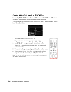 Page 3030Doing More with Epson MovieMate
Playing MP3/WMA Music or DivX Videos
You can play MP3 or WMA music files and DivX videos on CDs, DVDs, or USB devices. 
See page 60 for information on the types of discs that are supported. 
When you insert a disc or USB device that contains MP3, WMA, and/or DivX files, you see a 
list of files and/or folders:
1. Press   or   to select a folder or file.
To go to the next or previous page, press   or  .
2. Press   or   to begin playing the selected track or file.
When a...