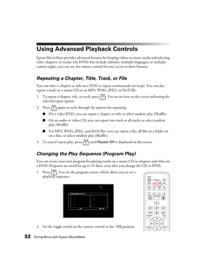 Page 3232Doing More with Epson MovieMate
Using Advanced Playback Controls
Epson MovieMate provides advanced features for looping videos or music tracks and selecting 
titles, chapters, or tracks. On DVDs that include subtitles, multiple languages, or multiple 
camera angles, you can use the remote control for easy access to these features.
Repeating a Chapter, Title, Track, or File
You can select a chapter or title on a DVD to repeat continuously (or loop). You can also 
repeat a track on a music CD or an MP3,...