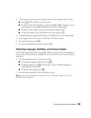 Page 33Doing More with Epson MovieMate33
3. Use the numeric buttons to set the program order (up to 99 chapters, titles, or tracks). 
■Press  ,  ,  , or   to move the cursor.
■If a disc has more than 10 chapters or tracks, press   or   to display the next or 
previous page. Or, select 
Next or Previous on the screen and press  .
■To delete a track or chapter you have entered, select it and press  .
■To close the program screen, select Exit on the screen and press  .
4. To begin playing your programmed sequence,...