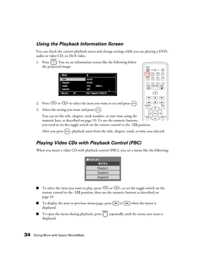 Page 3434Doing More with Epson MovieMate
Using the Playback Information Screen
You can check the current playback status and change settings while you are playing a DVD, 
audio or video CD, or DivX video.
1. Press  . You see an information screen like the following below 
the projected image:
2. Press   or   to select the item you want to set and press  .
3. Select the setting you want and press  .
You can set the title, chapter, track number, or start time using the 
numeric keys, as described on page 19. To...