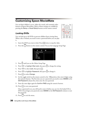 Page 3636Doing More with Epson MovieMate
Customizing Epson MovieMate
You can limit children’s access, adjust the sound, and customize other 
features of Epson MovieMate. Many of these settings are available by 
pressing the 
Setup or Visual Setup buttons on the remote control. 
Locking DVDs
You can lock up to 40 DVDs to prevent children from viewing them. 
When a disc is locked, you need to enter a password before you can play 
it.
1. Insert the DVD you want to lock. Press   twice to stop the video.
2. Press...