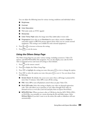 Page 39Doing More with Epson MovieMate39
You can adjust the following items for various viewing conditions and individual videos:
■Brightness
■Contrast
■Color Saturation
■Tint
 (only works on NTSC signals)
■Sharpness
■Color Temp 
(High makes the image more blue; Low makes it more red.)
■Progressive (Leave this set on Film/Auto for most videos; switch to Video for 
camcorder output or 
Off if the picture appears jittery when you use certain external 
equipment. This setting is not available for some external...