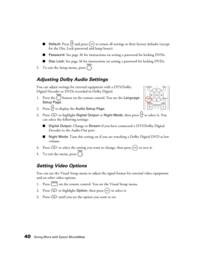 Page 4040Doing More with Epson MovieMate
■Default: Press   and press   to return all settings to their factory defaults (except 
for the Disc Lock password and lamp hours).
■Password: See page 36 for instructions on setting a password for locking DVDs.
■Disc Lock: See page 36 for instructions on setting a password for locking DVDs.
5. To exit the Setup menu, press  .
Adjusting Dolby Audio Settings
You can adjust settings for external equipment with a DTS/Dolby 
Digital Decoder or DVDs recorded in Dolby...