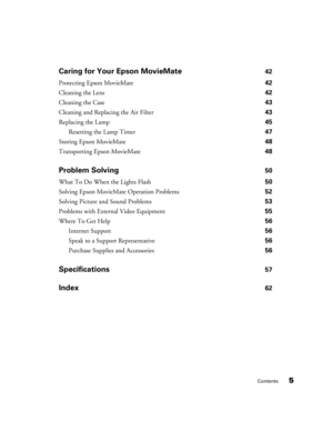 Page 5Contents5 Caring for Your Epson MovieMate 
42
Protecting Epson MovieMate 42
Cleaning the Lens 42
Cleaning the Case 43
Cleaning and Replacing the Air Filter 43
Replacing the Lamp 45
Resetting the Lamp Timer 47
Storing Epson MovieMate 48
Transporting Epson MovieMate 48
Problem Solving 50
What To Do When the Lights Flash 50
Solving Epson MovieMate Operation Problems 52
Solving Picture and Sound Problems 53
Problems with External Video Equipment 55
Where To Get Help 56
Internet Support 56
Speak to a Support...