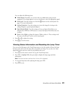 Page 41Doing More with Epson MovieMate41
You can adjust the following items:
■Video Signal: Normally, you can leave this set to Auto when using external 
equipment. If no image appears or you see interference, select the appropriate signal. 
■Child Lock: Turn this setting on to lock the   button on the control panel. See 
page 37 for more information.
■Ceiling Projection: Turn this setting on to invert the image for viewing on the 
ceiling. (Requires a special optional adapter.)
■High Altitude Mode: Turn this...