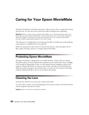 Page 4242Caring for Your Epson MovieMate
Caring for Your Epson MovieMate
The Epson MovieMate needs little maintenance. All you need to do on a regular basis is keep 
the lens clean. You also may need to clean the air filter to help prevent overheating.
Warning: Before you clean any part of Epson MovieMate, turn it off and unplug the power cord. 
Never open any part of Epson MovieMate, except as described in this User’s Guide. Dangerous 
electrical voltages in the projector can injure you severely. Do not try to...