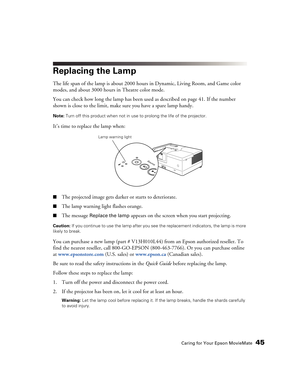 Page 45Caring for Your Epson MovieMate45
Replacing the Lamp
The life span of the lamp is about 2000 hours in Dynamic, Living Room, and Game color 
modes, and about 3000 hours in Theatre color mode. 
You can check how long the lamp has been used as described on page 41. If the number 
shown is close to the limit, make sure you have a spare lamp handy.
Note: Turn off this product when not in use to prolong the life of the projector.
It’s time to replace the lamp when:
■The projected image gets darker or starts to...