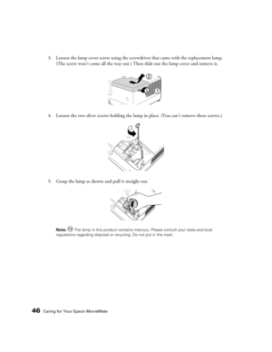 Page 4646Caring for Your Epson MovieMate
3. Loosen the lamp cover screw using the screwdriver that came with the replacement lamp. 
(The screw won’t come all the way out.) Then slide out the lamp cover and remove it.
4. Loosen the two silver screws holding the lamp in place. (You can’t remove these screws.)
5. Grasp the lamp as shown and pull it straight out.
Note:  The lamp in this product contains mercury. Please consult your state and local 
regulations regarding disposal or recycling. Do not put in the trash. 