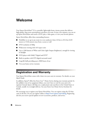 Page 66Welcome
Welcome
Your Epson MovieMate® 55 is a portable, lightweight home cinema system that delivers 
high-quality, big-screen entertainment anywhere you want. In just a few minutes, you can set 
up Epson MovieMate and watch a DVD, play a video game, or view your favorite photos.
Epson MovieMate offers these outstanding features:
■Flexibility to set up in any room (or even outdoors), from 2.8 feet to 49.4 feet (0.85 
meters to 15.06 meters) away from a screen or wall
■DVD resolution of 480p
■Widescreen...