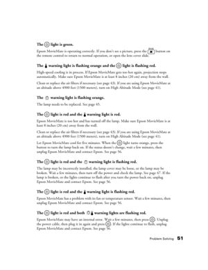 Page 51Problem Solving51
The   light is green.
Epson MovieMate is operating correctly. If you don’t see a picture, press the   button on 
the remote control to return to normal operation, or open the lens cover slide.
The   warning light is flashing orange and the   light is flashing red.
High-speed cooling is in process. If Epson MovieMate gets too hot again, projection stops 
automatically. Make sure Epson MovieMate is at least 8 inches (20 cm) away from the wall. 
Clean or replace the air filters if...