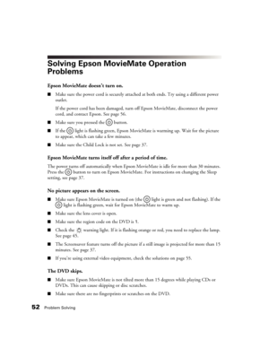 Page 5252Problem Solving
Solving Epson MovieMate Operation 
Problems
Epson MovieMate doesn’t turn on.
■Make sure the power cord is securely attached at both ends. Try using a different power 
outlet. 
If the power cord has been damaged, turn off Epson MovieMate, disconnect the power 
cord, and contact Epson. See page 56.
■Make sure you pressed the   button. 
■If the  light is flashing green, Epson MovieMate is warming up. Wait for the picture 
to appear, which can take a few minutes.
■Make sure the Child Lock...