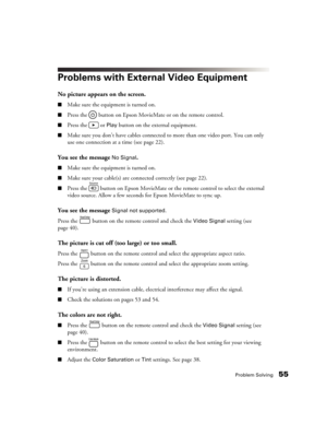 Page 55Problem Solving55
Problems with External Video Equipment
No picture appears on the screen.
■Make sure the equipment is turned on.
■Press the   button on Epson MovieMate or on the remote control.
■Press the   or Play button on the external equipment.
■Make sure you don’t have cables connected to more than one video port. You can only 
use one connection at a time (see page 22).
You see the message No Signal.
■Make sure the equipment is turned on.
■Make sure your cable(s) are connected correctly (see page...