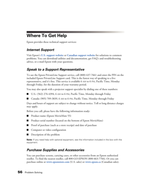 Page 5656Problem Solving
Where To Get Help
Epson provides these technical support services:
Internet Support
Visit Epson’s U.S. support website or Canadian support websitefor solutions to common 
problems. You can download utilities and documentation, get FAQ’s and troubleshooting 
advice, or e-mail Epson with your questions.
Speak to a Support Representative
To use the Epson PrivateLine Support service, call (800) 637-7661 and enter the PIN on the 
included Epson PrivateLine Support card. This is the fastest...