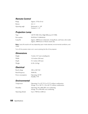 Page 5858Specifications
Remote Control
Range Approx. 19 feet (6 m)
Battery AA×2
Operating angle Horizontal: +/– 30°
Vertical: +/– 15°
Projection Lamp 
Type 140 W UHE (Ultra High Efficiency) E-TORL
Part number ELPLP44/ V13H010L44
Lamp life Approx. 2000 hours in Dynamic, Living Room, and Game color modes
Approx. 3000 hours in Theatre mode only
Note: Lamp life results will vary depending upon mode selected, environmental conditions, and 
usage. 
Turn off this product when not in use to prolong the life of the...