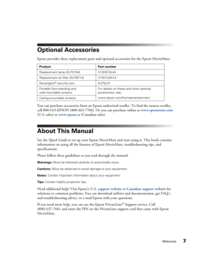 Page 7Welcome7
Optional Accessories
Epson provides these replacement parts and optional accessories for the Epson MovieMate: 
You can purchase accessories from an Epson authorized reseller. To find the nearest reseller, 
call 800-GO-EPSON (800-463-7766). Or you can purchase online at www.epsonstore.com 
(U.S. sales) or www.epson.ca (Canadian sales).
About This Manual
See the Quick Guide to set up your Epson MovieMate and start using it. This book contains 
information on using all the features of Epson...