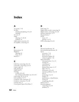 Page 6262Index
Index
A
Accessories, 7, 56
Air filter
cleaning and replacing, 43 to 44
ordering, 7
Air vents, 8
Audio
adjusting, 17, 20, 40
problems, 54
Audio system connection, 26
AV amplifier, connecting, 26
B
Blurry picture, 53
Brightness
adjusting, 39
lamp, 45, 57
Buttons, 9
C
Cable box, connecting, 22 to 24
Camcorder, connecting, 22 to 24
Camera angle, 33
CDs, playing, 29
Child Lock, 37
Cleaning
air filter, 43 to 44
lens and Epson MovieMate case, 42 to 43
Color mode, 20, 53, 54, 55
Color problems, 54, 55...