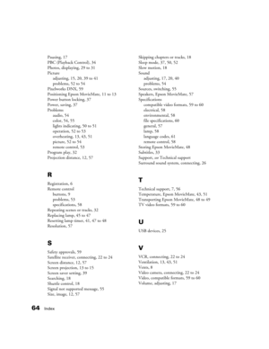 Page 6464Index
Pausing, 17
PBC (Playback Control), 34
Photos, displaying, 29 to 31
Picture
adjusting, 15, 20, 39 to 41
problems, 52 to 54
Pixelworks DNX, 59
Positioning Epson MovieMate, 11 to 13
Power button locking, 37
Power, saving, 37
Problems
audio, 54
color, 54, 55
lights indicating, 50 to 51
operation, 52 to 53
overheating, 13, 43, 51
picture, 52 to 54
remote control, 53
Program play, 32
Projection distance, 12, 57
R
Registration, 6
Remote control
buttons, 9
problems, 53
specifications, 58
Repeating...