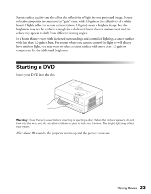 Page 23
Playing Movies23
Screen surface quality can also affect the reflectivity of light in your projected image. Screen 
reflective properties are measured as “gain” rates, with 1.0 gain as the reflectivity of a white 
board. Highly reflective screen surfaces (abo ve 1.0 gain) create a brighter image, but the 
brightness may not be uniform enough for a dedicated home theater environment and the 
colors may appear to shift from different viewing angles. 
In a home theater room with darkened surroundings and...