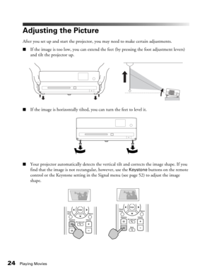 Page 24
24Playing Movies
Adjusting the Picture
After you set up and start the projector, you may need to make certain adjustments.
■If the image is too low, you can extend the feet (by pressing the foot adjustment levers) 
and tilt the projector up.
■If the image is horizontally tilted, you can turn the feet to level it.
■Your projector automatically detects the vertical  tilt and corrects the image shape. If you 
find that the image is not rectangular, however, use the 
Keystone buttons on the remote 
control...