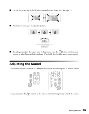 Page 25
Playing Movies25
■Use the Zoom setting in the Signal menu to adjust the image size. See page 52.
■Rotate the focus ring to sharpen the picture.
■To enlarge or reduce the aspect ratio of the picture, press the   button on the remote 
control to select 
Normal, Full, or Zoom (if available for the video source you’re using).
Adjusting the Sound
To adjust the volume, use the + or – Volume buttons on the control panel or remote control.
You can also press the   button on the remote control to temporarily...
