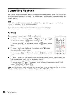 Page 26
26Playing Movies
Controlling Playback
You can use the buttons on the remote control or the control panel to pause, fast-forward, or 
replay sections of your video or audio. You can also select items on a DVD menu by using the 
remote control.
Note: 
DVD movies are divided into units called titles. Each title may contain any number of chapters. 
Music CDs and video CDs are divided into tracks.
Some features may not be available depending on your media or file type.
Pausing
There are three ways to pause a...
