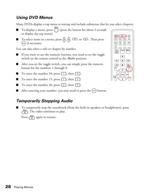 Page 28
28Playing Movies
Using DVD Menus
Many DVDs display a top menu at startup and include submenus that let you select chapters.
■To display a menu, press   (press the button for about 3 seconds 
to display the top menu).
■To select items in a menu, press  ,  ,  , or  . Then press 
 if necessary.
You can also select a title or chapter by number.
■If you want to use the numeric buttons, you need to set the toggle 
switch on the remote control to the 
-Num position.
■After you set the toggle switch, you can...