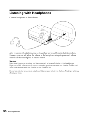 Page 30
30Playing Movies
Listening with Headphones
Connect headphones as shown below:
After you connect headphones, you no longer hear any sound from the built-in speakers. 
However, you can still adjust the volume to the headphones using the projector’s volume 
controls on the control panel or remote control.
Warning: 
Make sure the volume is not set too high, especially when you first plug in the headphones. 
Listening to high volume sounds over an extended period can damage your hearing. Sudden high 
volume...