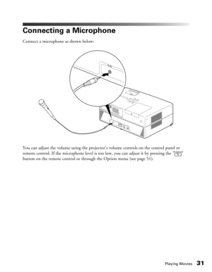 Page 31
Playing Movies31
Connecting a Microphone
Connect a microphone as shown below:
You can adjust the volume using the projector’s volume controls on the control panel or 
remote control. If the microphone level is to o low, you can adjust it by pressing the   
button on the remote control or through the Option menu (see page 51). 