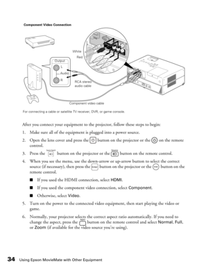 Page 34
34Using Epson MovieMate with Other Equipment
After you connect your equipment to the projector, follow these steps to begin:
1. Make sure all of the equipment is plugged into a power source.
2. Open the lens cover and press the   button on the projector or the   on the remote  control.
3. Press the   button on the projector or the   button on the remote control.
4. When you see the menu, use the down-arrow or up-arrow button to select the correct  source (if necessary), then press the   button on the...