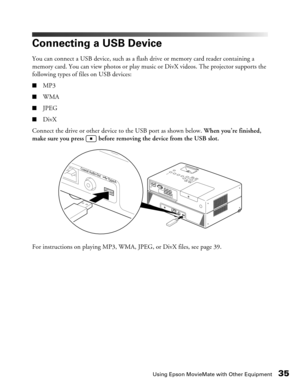 Page 35
Using Epson MovieMate with Other Equipment35
Connecting a USB Device
You can connect a USB device, such as a flash drive or memory card reader containing a 
memory card. You can view photos or play music or DivX videos. The projector supports the 
following types of files on USB devices:
■MP3
■WMA
■JPEG
■DivX
Connect the drive or other device to the USB port as shown below.  When you’re finished, 
make sure you press   before removing the device from the USB slot.
For instructions on playing MP3, WMA,...