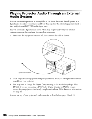 Page 36
36Using Epson MovieMate with Other Equipment
Playing Projector Audio Through an External 
Audio System
You can connect the projector to an amplifier, a 5.1 Stereo Surround Sound System, or a 
digital audio recorder. To output sound from the projector, the external equipment needs to 
have a digital coaxial (S/PDIF) audio input port.
You will also need a digital coaxial cable,  which may be provided with your external 
equipment, or may be purchased from an electronics store.
1. Make sure the equipment...