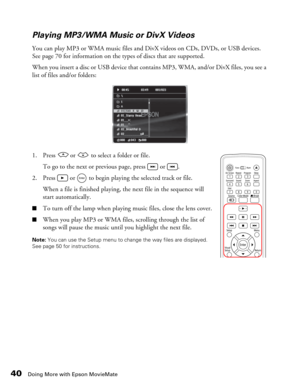 Page 40
40Doing More with Epson MovieMate
Playing MP3/WMA Music or DivX Videos
You can play MP3 or WMA music files and DivX videos on CDs, DVDs, or USB devices. 
See page 70 for information on the types of discs that are supported. 
When you insert a disc or USB device that contains MP3, WMA, and/or DivX files, you see a 
list of files and/or folders:
1. Press   or   to select a folder or file.To go to the next or previous page, press   or  .
2. Press   or   to begin playing the selected track or file. When a...