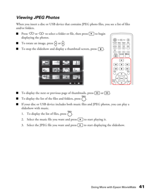 Page 41
Doing More with Epson MovieMate41
Viewing JPEG Photos
When you insert a disc or USB device that contains JPEG photo files, you see a list of files 
and/or folders.
■Press   or   to select a folder or file, then press   to begin 
displaying the photos.
■To rotate an image, press   or  .
■To stop the slideshow and display a thumbnail screen, press  .
■To display the next or previous page of thumbnails, press   or  .
■To display the list of the files and folders, press  .
■If your disc or USB device...