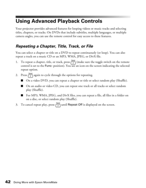 Page 42
42Doing More with Epson MovieMate
Using Advanced Playback Controls
Your projector provides advanced features for looping videos or music tracks and selecting 
titles, chapters, or tracks. On DVDs that include subtitles, multiple languages, or multiple 
camera angles, you can use the remote control for easy access to these features.
Repeating a Chapter, Title, Track, or File
You can select a chapter or title on a DVD to repeat continuously (or loop). You can also 
repeat a track on a music CD or an  MP3,...