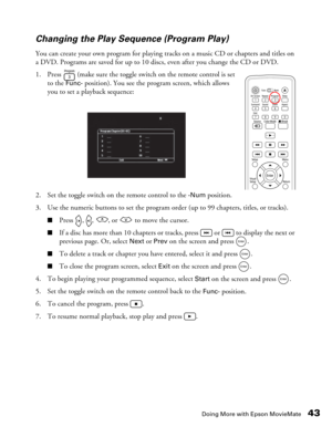 Page 43
Doing More with Epson MovieMate43
Changing the Play Sequence (Program Play)
You can create your own program for playing tracks on a music CD or chapters and titles on 
a DVD. Programs are saved for up to 10 disc
s, even after you change the CD or DVD.
1. Press   (make sure the toggle switch on the remote control is set  to the 
Func- position). You see the program screen, which allows 
you to set a playback sequence:
2. Set the toggle switch on the remote control to the 
-Num position.
3. Use the...