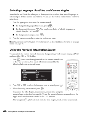 Page 44
44Doing More with Epson MovieMate
Selecting Language, Subtitles, and Camera Angles
Some DVDs and DivX files allow you to display subtitles or select from several languages or 
camera angles. If these features are available, you can use the buttons on the remote control to 
select them.
1. Press the appropriate button on the remote control:
■To change the language of the video, press  .
■To display subtitles, press  . You may have a choice of subtitle languages or 
subtitle files (for DivX videos).
■To...