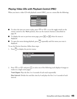 Page 45
Doing More with Epson MovieMate45
Playing Video CDs with Playback Control (PBC)
When you insert a video CD with playback control (PBC), you see a menu like the following:
■To select the item you want to play, press   or  , or set the toggle switch on the 
remote control to the 
-Num position, then use the numeric buttons as described on 
page 28.
■To display the next or previous menu page, press   or   when the menu is 
displayed.
■To open the menu during playback, press   repeatedly until the menu you...