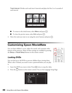Page 46
46Doing More with Epson MovieMate
Track Interval: Divides each track into 6 intervals and plays the first 3 or 4 seconds of 
each interval.
■To return to the initial menu, select Menu and press  .
■To close the preview menu, select Exit and press  .
3. Select the track you want to see using the arrow buttons and press  .
Customizing Epson MovieMate
You can limit children’s access, adjust the sound, and customize other 
features of the projector. Many of these settings are available by pressing 
the...