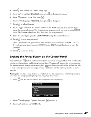 Page 47
Doing More with Epson MovieMate47
3. Press   until you see the Others Setup Page.
4. Press   to highlight 
Disc Lock, then press   to change the setting. 
5. Press   to select 
Lock, then press  . 
6. Press   to highlight 
Password, then press   to change it.
7. Press  to select 
Change.
8. Set the toggle switch on the remote control to the 
-Num position, then enter 6 digits 
using the numeric buttons. The first time you set a password, you need to enter 
000000 
in the Old Password column first, then...