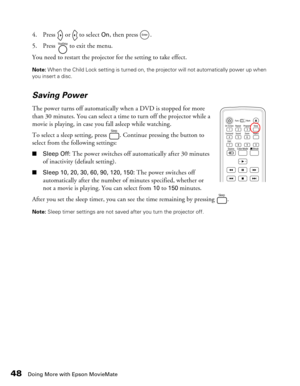 Page 48
48Doing More with Epson MovieMate
4. Press   or   to select On, then press  . 
5. Press   to exit the menu.
You need to restart the projector for the setting to take effect. 
Note:  When the Child Lock setting is turned on, the projector will not automatically power up when 
you insert a disc.
Saving Power
The power turns off automatically when a DVD is stopped for more 
than 30 minutes. You can select a time to turn off the projector while a 
movie is playing, in case you fall asleep while watching....