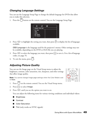 Page 49
Doing More with Epson MovieMate49
Changing Language Settings
You can use the Language Setup Page to change
 the default language for DVDs that allow 
you to make this selection. 
1. Press the   button on the remote control. You see the Language Setup Page:
2. Press   to highlight the setting you want, th en press   to display the list of languages 
available. 
OSD Language is the language used for the projector’s menus. Other settings may not 
be available, depending on the DVD or DivX file you are...