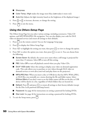 Page 50
50Doing More with Epson MovieMate
■Sharpness
■ Color Temp. 
(High makes the image more blue; Low makes it more red.)
■Auto Iris (Adjusts the light intensity based on the brightness of the displayed image.)
4. Press   or   to increase, decrease, or change the setting.
5. Press   to exit the menu.
Using the Others Setup Page
The Others Setup Page lets you select variou s settings, including screensaver, Video CD 
options, and MP3/WMA/JPEG file navigation. You can also display your code for DivX 
video on...