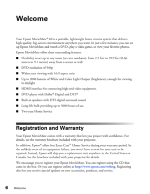 Page 6
6Welcome
Welcome
Your Epson MovieMate® 60 is a portable, lightweight home cinema system that delivers 
high-quality, big-screen entertainment anywhere you want. In just a few minutes, you can set 
up Epson MovieMate and watch a DVD, play a video game, or view your favorite photos.
Epson MovieMate offers these outstanding features:
■Flexibility to set up in any room (or even outdoors), from 2.2 feet to 29.9 feet (0.66 
meters to 9.1 meters) away from a screen or wall
■DVD resolution of 540p
■Widescreen...