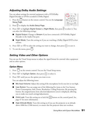Page 51
Doing More with Epson MovieMate51
Adjusting Dolby Audio Settings
You can adjust settings for extern
al equipment with a DTS/Dolby 
Digital Decoder or DVDs recorded in Dolby Digital.
1. Press the   button on the remote control. You see the 
Language 
Setup Page.
2. Press   to display the 
Audio Setup Page.
3. Press   to highlight 
Digital Output or Night Mode, then press   to select it. You 
can select the following settings:
■ Digital Output: Change to Stream if you have connected a DTS/Dolby Digital...